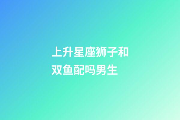 上升星座狮子和双鱼配吗男生-第1张-星座运势-玄机派