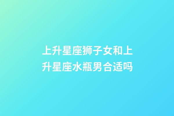 上升星座狮子女和上升星座水瓶男合适吗-第1张-星座运势-玄机派