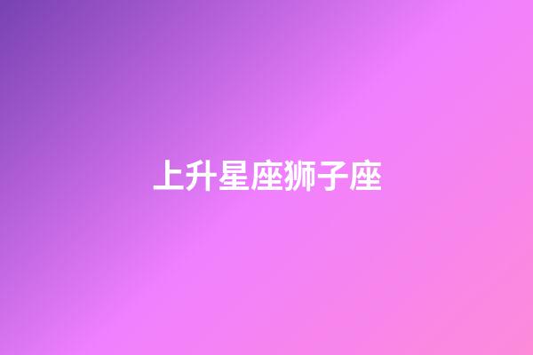 上升星座狮子座（上升狮子座为什么可怕）-第1张-星座运势-玄机派