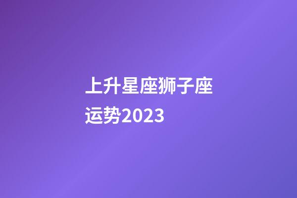 上升星座狮子座运势2023-第1张-星座运势-玄机派