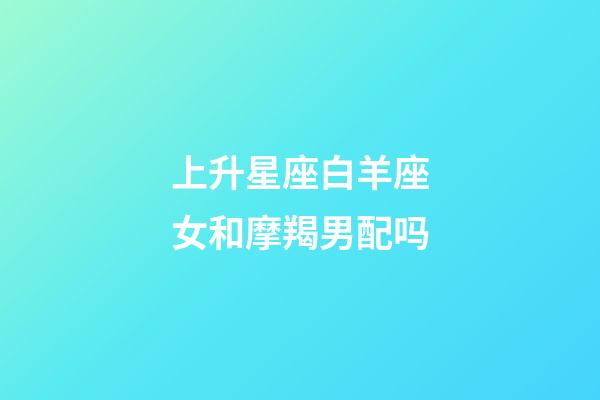 上升星座白羊座女和摩羯男配吗-第1张-星座运势-玄机派