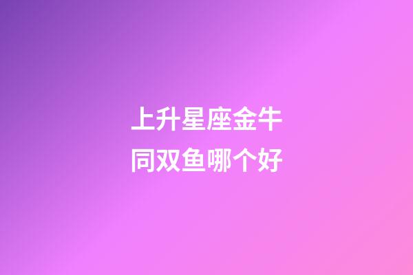 上升星座金牛同双鱼哪个好-第1张-星座运势-玄机派