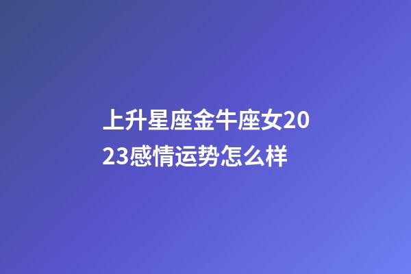上升星座金牛座女2023感情运势怎么样-第1张-星座运势-玄机派