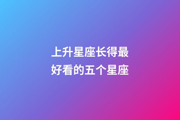 上升星座长得最好看的五个星座-第1张-星座运势-玄机派