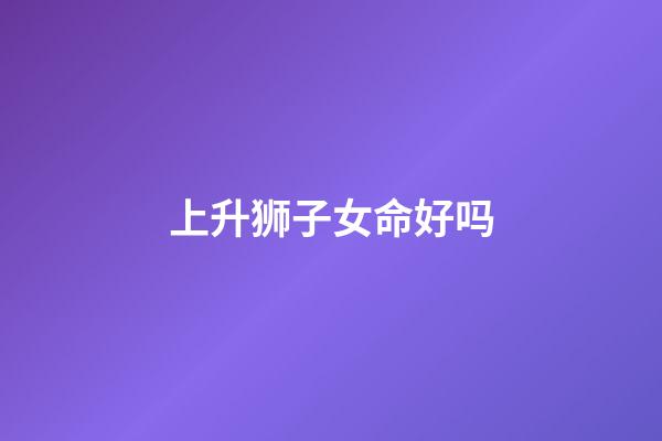 上升狮子女命好吗(气质卓群的上升星座，出尘绝世让人移不开目光，异性缘很好)-第1张-观点-玄机派