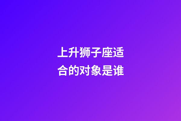 上升狮子座适合的对象是谁-第1张-星座运势-玄机派