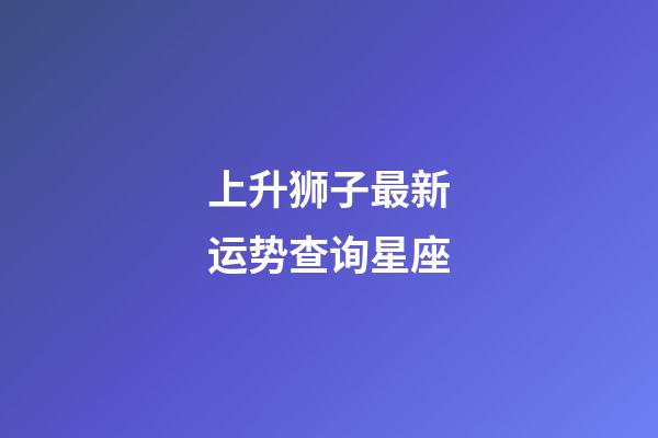 上升狮子最新运势查询星座-第1张-星座运势-玄机派