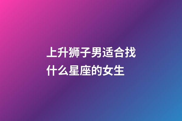 上升狮子男适合找什么星座的女生-第1张-星座运势-玄机派