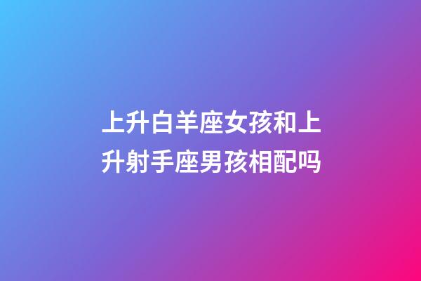 上升白羊座女孩和上升射手座男孩相配吗-第1张-星座运势-玄机派