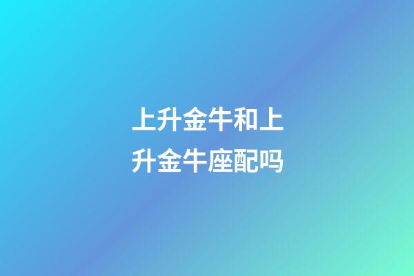 上升金牛和上升金牛座配吗-第1张-星座运势-玄机派