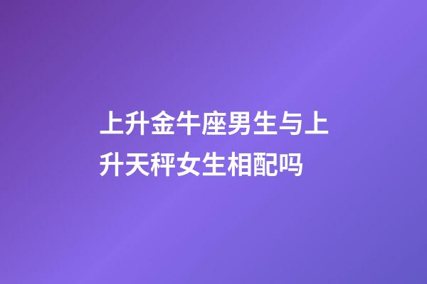 上升金牛座男生与上升天秤女生相配吗-第1张-星座运势-玄机派