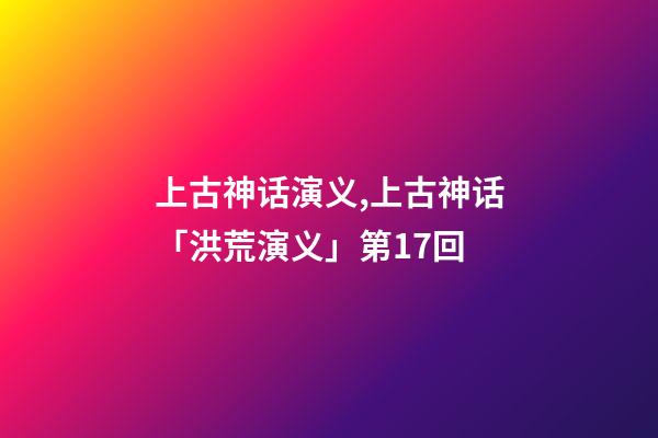 上古神话演义,上古神话「洪荒演义」第17回-第1张-观点-玄机派