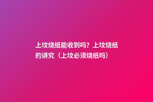 上坟烧纸能收到吗？上坟烧纸的讲究（上坟必须烧纸吗）