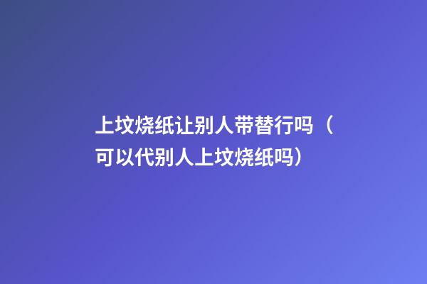 上坟烧纸让别人带替行吗（可以代别人上坟烧纸吗）