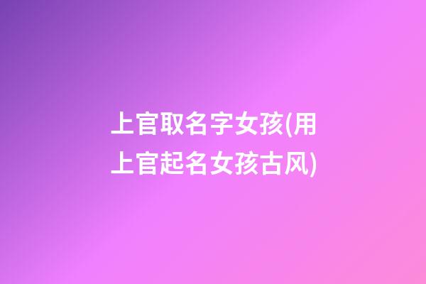 上官取名字女孩(用上官起名女孩古风)