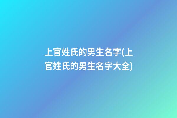 上官姓氏的男生名字(上官姓氏的男生名字大全)