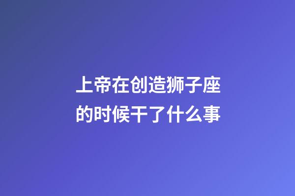 上帝在创造狮子座的时候干了什么事-第1张-星座运势-玄机派