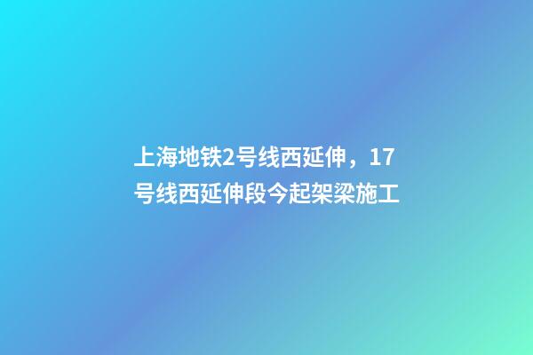上海地铁2号线西延伸，17号线西延伸段今起架梁施工-第1张-观点-玄机派