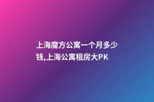 上海魔方公寓一个月多少钱,上海公寓租房大PK-第1张-观点-玄机派