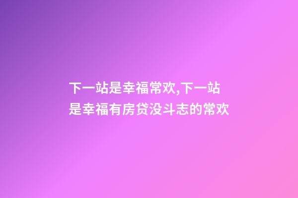 下一站是幸福常欢,下一站是幸福有房贷没斗志的常欢-第1张-观点-玄机派