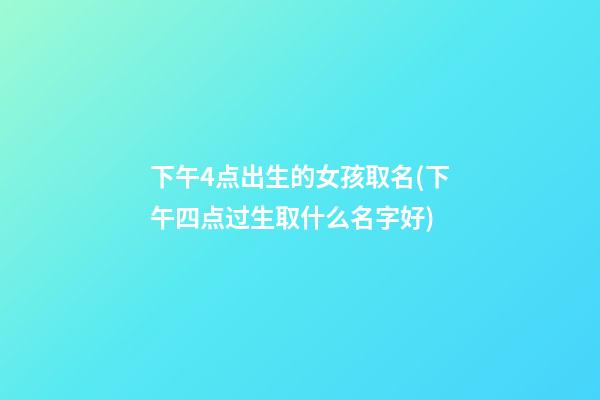 下午4点出生的女孩取名(下午四点过生取什么名字好)