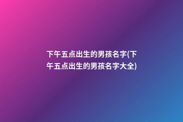 下午五点出生的男孩名字(下午五点出生的男孩名字大全)