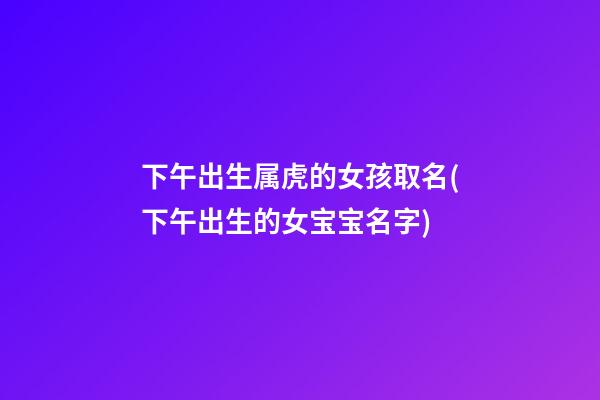 下午出生属虎的女孩取名(下午出生的女宝宝名字)