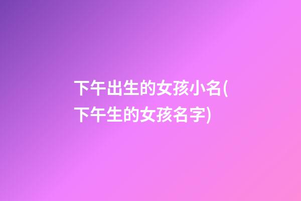 下午出生的女孩小名(下午生的女孩名字)