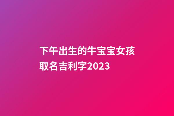下午出生的牛宝宝女孩取名吉利字2023