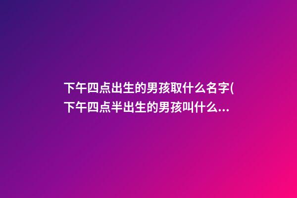 下午四点出生的男孩取什么名字(下午四点半出生的男孩叫什么名)