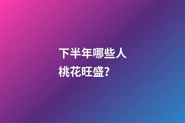 下半年哪些人桃花旺盛？
