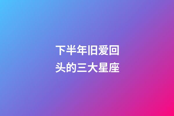 下半年旧爱回头的三大星座-第1张-星座运势-玄机派