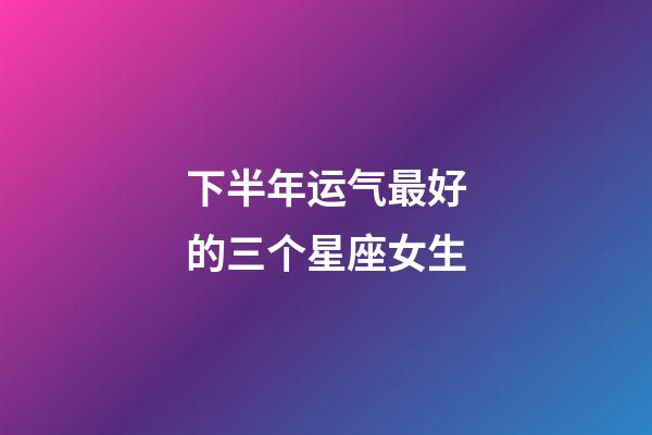 下半年运气最好的三个星座女生-第1张-星座运势-玄机派