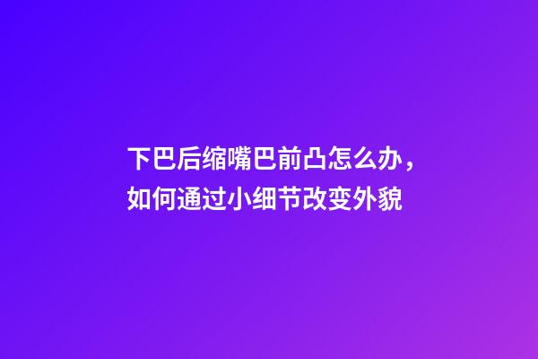 下巴后缩嘴巴前凸怎么办，如何通过小细节改变外貌-第1张-观点-玄机派