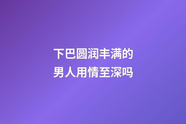 下巴圆润丰满的男人用情至深吗