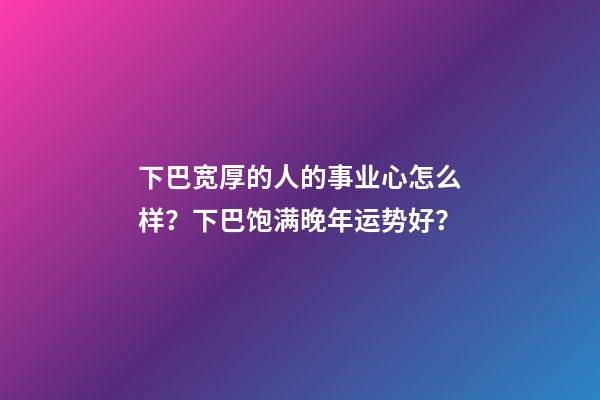 下巴宽厚的人的事业心怎么样？下巴饱满晚年运势好？