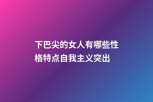 下巴尖的女人有哪些性格特点?自我主义突出