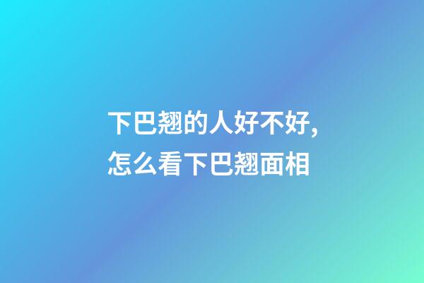 下巴翘的人好不好,怎么看下巴翘面相
