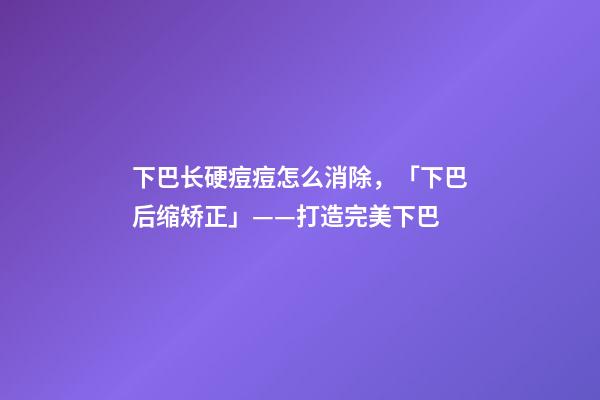 下巴长硬痘痘怎么消除，「下巴后缩矫正」——打造完美下巴-第1张-观点-玄机派