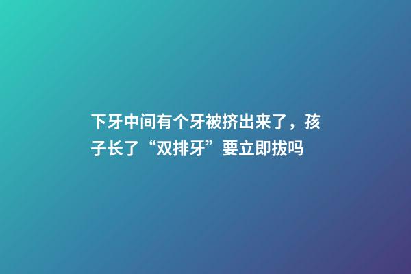 下牙中间有个牙被挤出来了，孩子长了“双排牙”要立即拔吗-第1张-观点-玄机派