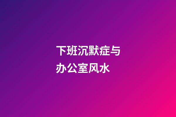 下班沉默症与办公室风水