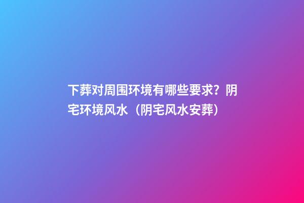 下葬对周围环境有哪些要求？阴宅环境风水（阴宅风水安葬）