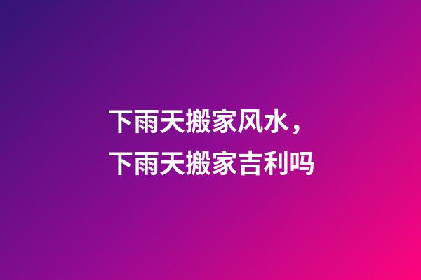 下雨天搬家风水，下雨天搬家吉利吗