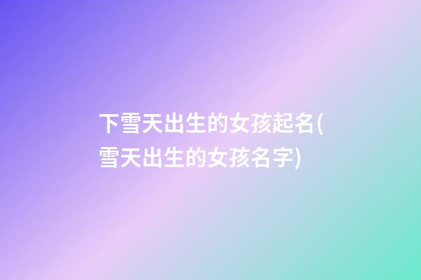 下雪天出生的女孩起名(雪天出生的女孩名字)