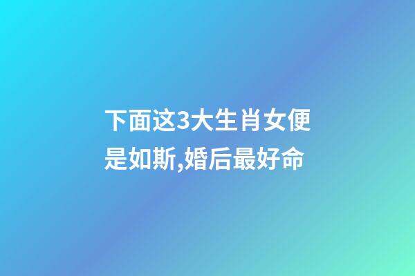 下面这3大生肖女便是如斯,婚后最好命-第1张-观点-玄机派