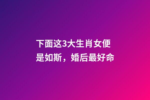下面这3大生肖女便是如斯，婚后最好命-第1张-观点-玄机派