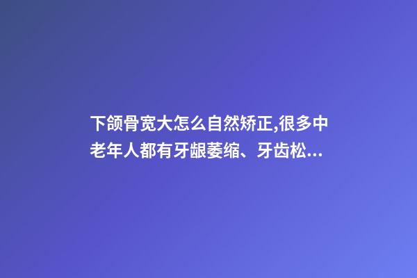 下颌骨宽大怎么自然矫正,很多中老年人都有牙龈萎缩、牙齿松动-第1张-观点-玄机派