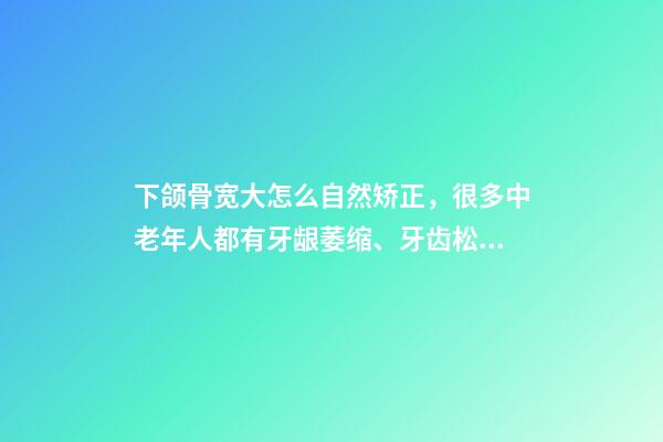 下颌骨宽大怎么自然矫正，很多中老年人都有牙龈萎缩、牙齿松动-第1张-观点-玄机派