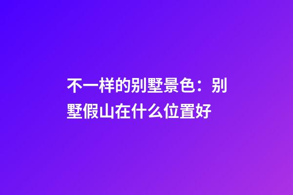 不一样的别墅景色：别墅假山在什么位置好