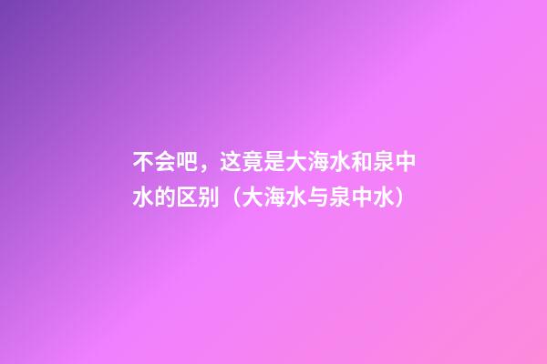 不会吧，这竟是大海水和泉中水的区别（大海水与泉中水）